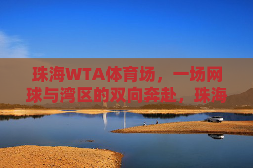 珠海WTA体育场,一场网球与湾区的双向奔赴,珠海WTA,网球与湾区的双向奔赴 珠海WTA体育场,一场网球与湾区的双向奔赴,珠海WTA,网球与湾区的双向奔赴