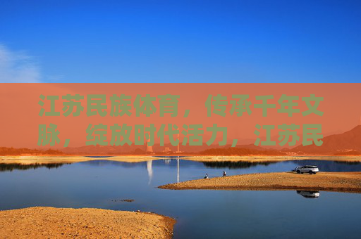 江苏民族体育,传承千年文脉,绽放时代活力,江苏民族体育,千年文脉绽时代活力 江苏民族体育,传承千年文脉,绽放时代活力,江苏民族体育,千年文脉绽时代活力