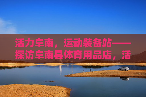 活力阜南,运动装备站——探访阜南县体育用品店,活力阜南运动装备站 活力阜南,运动装备站——探访阜南县体育用品店,活力阜南运动装备站