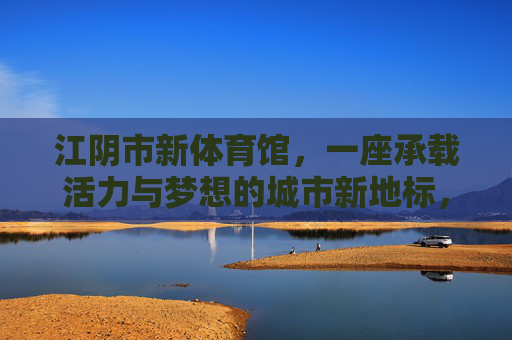 江阴市新体育馆,一座承载活力与梦想的城市新地标,江阴市新体育馆,活力梦想的城市新地标 江阴市新体育馆,一座承载活力与梦想的城市新地标,江阴市新体育馆,活力梦想的城市新地标