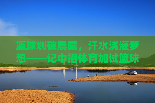 篮球划破晨曦,汗水浇灌梦想——记中招体育加试篮球训练,篮球划破晨曦,汗水浇灌梦想——中招体育加试训练 篮球划破晨曦,汗水浇灌梦想——记中招体育加试篮球训练,篮球划破晨曦,汗水浇灌梦想——中招体育加试训练