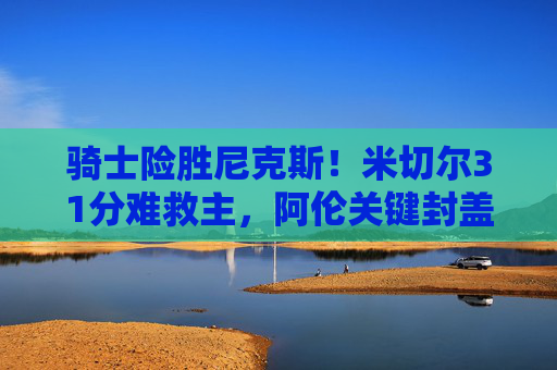 骑士险胜尼克斯!米切尔31分难救主,阿伦关键封盖定胜负,东部排名再起波澜,骑士险胜尼克斯,阿伦关键封盖定胜负,米切尔31分难救主,东部排名再起波澜 骑士险胜尼克斯!米切尔31分难救主,阿伦关键封盖定胜负,东部排名再起波澜,骑士险胜尼克斯,阿伦关键封盖定胜负,米切尔31分难救主,东部排名再起波澜