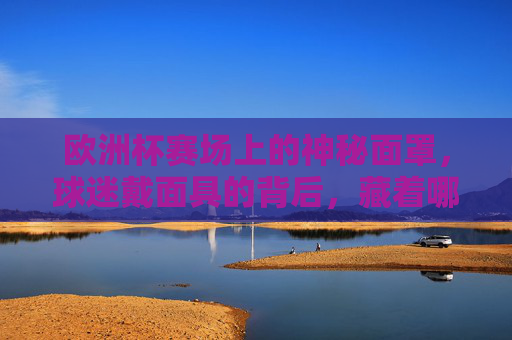 欧洲杯赛场上的神秘面罩，球迷戴面具的背后，藏着哪些故事？欧洲杯赛场神秘面罩，球迷面具背后的故事