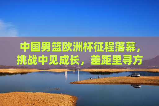 中国男篮欧洲杯征程落幕,挑战中见成长,差距里寻方向,中国男篮欧洲杯落幕,挑战中见成长,差距里寻方向 中国男篮欧洲杯征程落幕,挑战中见成长,差距里寻方向,中国男篮欧洲杯落幕,挑战中见成长,差距里寻方向