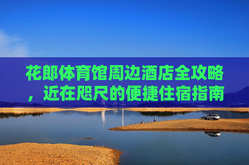 花郎体育馆周边酒店全攻略,近在咫尺的便捷住宿指南,花郎体育馆周边酒店便捷住宿全攻略 花郎体育馆周边酒店全攻略,近在咫尺的便捷住宿指南,花郎体育馆周边酒店便捷住宿全攻略