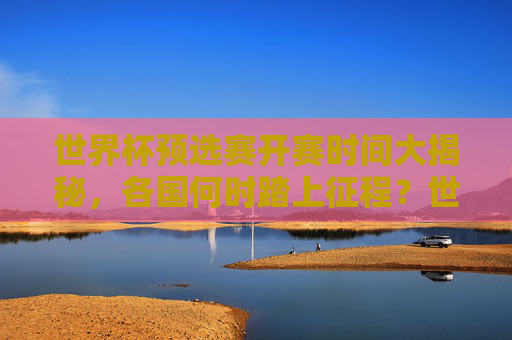 世界杯预选赛开赛时间大揭秘,各国何时踏上征程?世界杯预选赛开赛时间,各国征程启程 世界杯预选赛开赛时间大揭秘,各国何时踏上征程?世界杯预选赛开赛时间,各国征程启程