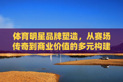 体育明星品牌塑造,从赛场传奇到商业价值的多元构建,体育明星品牌塑造,从赛场传奇到商业价值的多元构建 体育明星品牌塑造,从赛场传奇到商业价值的多元构建,体育明星品牌塑造,从赛场传奇到商业价值的多元构建