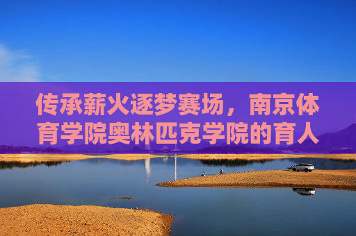 传承薪火逐梦赛场,南京体育学院奥林匹克学院的育人之路,传承薪火逐梦赛场,南京体育学院奥林匹克学院育人之路 传承薪火逐梦赛场,南京体育学院奥林匹克学院的育人之路,传承薪火逐梦赛场,南京体育学院奥林匹克学院育人之路