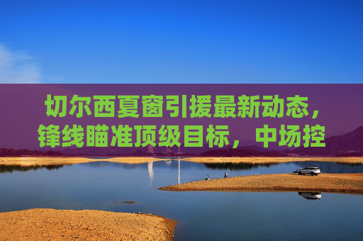 切尔西夏窗引援最新动态,锋线瞄准顶级目标,中场控制力成补强核心,切尔西夏窗引援,锋线瞄准顶级目标,中场控制力成补强核心 切尔西夏窗引援最新动态,锋线瞄准顶级目标,中场控制力成补强核心,切尔西夏窗引援,锋线瞄准顶级目标,中场控制力成补强核心