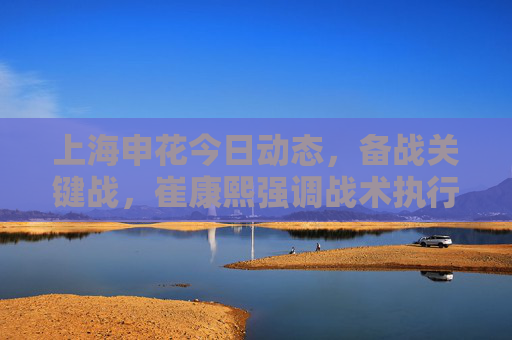 上海申花今日动态，备战关键战，崔康熙强调战术执行力，无新增伤病困扰，上海申花备战关键战 崔康熙强调战术执行力无新增伤病