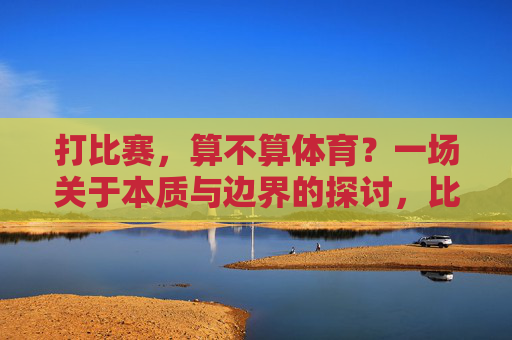 打比赛,算不算体育?一场关于本质与边界的探讨,比赛与体育的本质边界探讨 打比赛,算不算体育?一场关于本质与边界的探讨,比赛与体育的本质边界探讨
