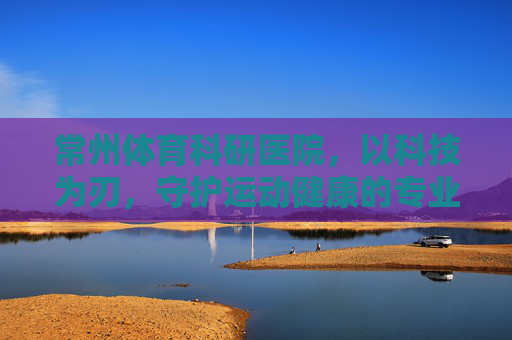 常州体育科研医院,以科技为刃,守护运动健康的专业哨兵 常州体育科研医院,以科技为刃,守护运动健康的专业哨兵