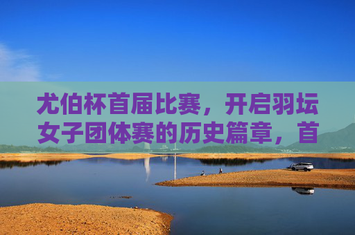 尤伯杯首届比赛,开启羽坛女子团体赛的历史篇章,首届尤伯杯开启羽坛女子团体赛历史篇章 尤伯杯首届比赛,开启羽坛女子团体赛的历史篇章,首届尤伯杯开启羽坛女子团体赛历史篇章