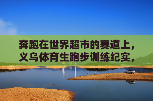 奔跑在世界超市的赛道上,义乌体育生跑步训练纪实,奔跑在世界超市赛道,义乌体育生训练纪实 奔跑在世界超市的赛道上,义乌体育生跑步训练纪实,奔跑在世界超市赛道,义乌体育生训练纪实