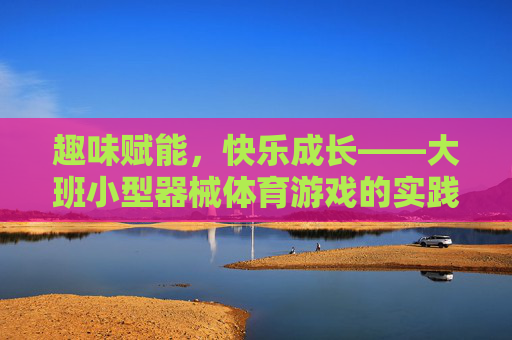 趣味赋能,快乐成长——大班小型器械体育游戏的实践与探索,大班小型器械体育游戏,趣味赋能与快乐成长的实践探索 趣味赋能,快乐成长——大班小型器械体育游戏的实践与探索,大班小型器械体育游戏,趣味赋能与快乐成长的实践探索