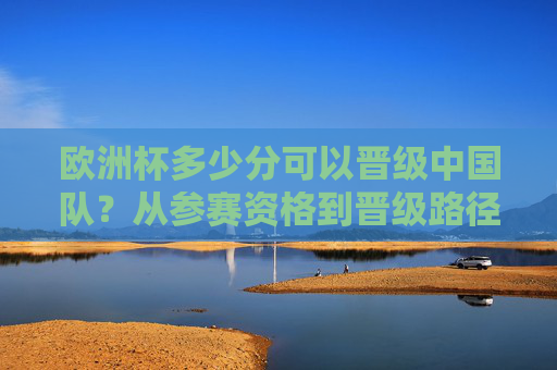 欧洲杯多少分可以晋级中国队?从参赛资格到晋级路径的全面解析,欧洲杯晋级与中国队参赛资格路径解析 欧洲杯多少分可以晋级中国队?从参赛资格到晋级路径的全面解析,欧洲杯晋级与中国队参赛资格路径解析