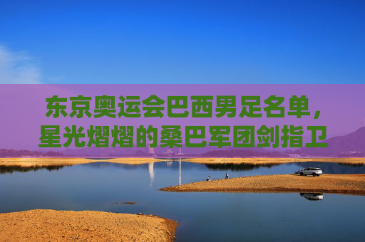 东京奥运会巴西男足名单，星光熠熠的桑巴军团剑指卫冕，东京奥运会巴西男足星光熠熠，桑巴军团剑指卫冕