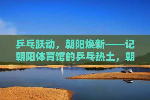 乒乓跃动,朝阳焕新——记朝阳体育馆的乒乓热土,朝阳体育馆,乒乓跃动的热土 乒乓跃动,朝阳焕新——记朝阳体育馆的乒乓热土,朝阳体育馆,乒乓跃动的热土