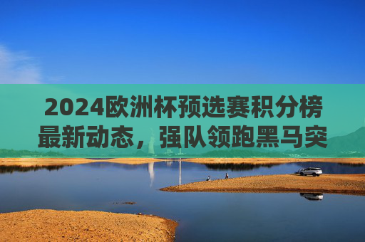 2024欧洲杯预选赛积分榜最新动态，强队领跑黑马突围，晋级形势白热化，2024欧洲杯预选赛积分榜，强队领跑黑马突围，晋级形势白热化