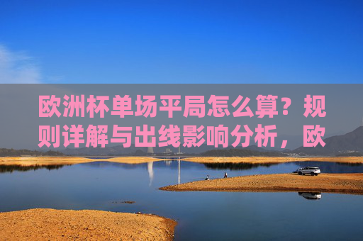 欧洲杯单场平局怎么算?规则详解与出线影响分析,欧洲杯单场平局规则详解与出线影响分析 欧洲杯单场平局怎么算?规则详解与出线影响分析,欧洲杯单场平局规则详解与出线影响分析