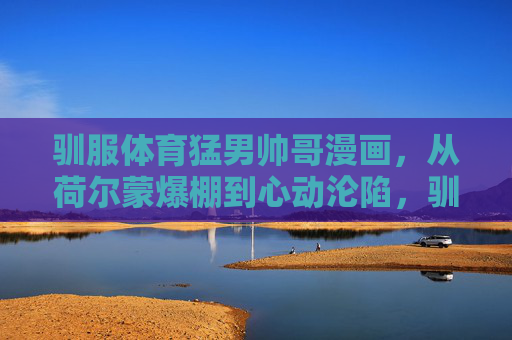 驯服体育猛男帅哥漫画,从荷尔蒙爆棚到心动沦陷,驯服体育猛男,从荷尔蒙爆棚到心动沦陷 驯服体育猛男帅哥漫画,从荷尔蒙爆棚到心动沦陷,驯服体育猛男,从荷尔蒙爆棚到心动沦陷