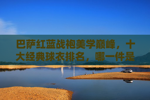 巴萨红蓝战袍美学巅峰,十大经典球衣排名,哪一件是你的青春记忆?巴萨红蓝战袍美学巅峰,十大经典球衣排名,哪件是你的青春记忆? 巴萨红蓝战袍美学巅峰,十大经典球衣排名,哪一件是你的青春记忆?巴萨红蓝战袍美学巅峰,十大经典球衣排名,哪件是你的青春记忆?
