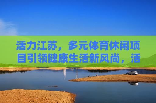 活力江苏,多元体育休闲项目引领健康生活新风尚,活力江苏,多元体育休闲引领健康生活新风尚 活力江苏,多元体育休闲项目引领健康生活新风尚,活力江苏,多元体育休闲引领健康生活新风尚