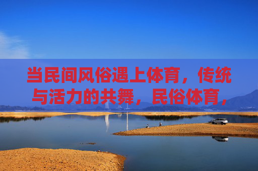 当民间风俗遇上体育,传统与活力的共舞,民俗体育,传统与活力共舞 当民间风俗遇上体育,传统与活力的共舞,民俗体育,传统与活力共舞