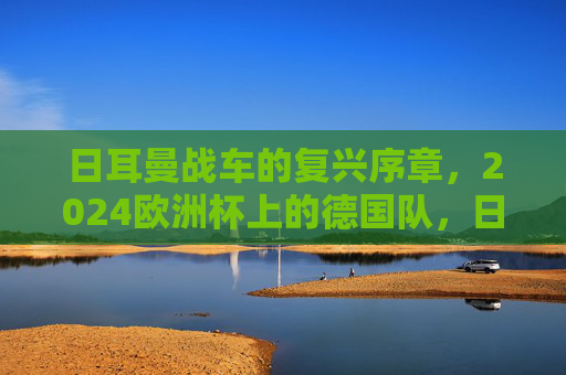 日耳曼战车的复兴序章，2024欧洲杯上的德国队，日耳曼战车复兴序章，2024欧洲杯上的德国队