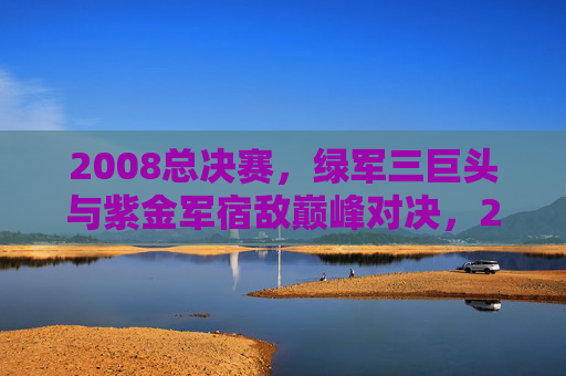 2008总决赛,绿军三巨头与紫金军宿敌巅峰对决,2008总决赛,绿军三巨头与紫金军宿敌巅峰对决 2008总决赛,绿军三巨头与紫金军宿敌巅峰对决,2008总决赛,绿军三巨头与紫金军宿敌巅峰对决