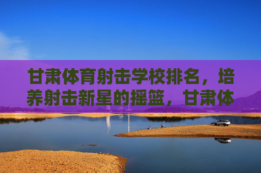 甘肃体育射击学校排名,培养射击新星的摇篮,甘肃体育射击学校排名,培养射击新星的摇篮 甘肃体育射击学校排名,培养射击新星的摇篮,甘肃体育射击学校排名,培养射击新星的摇篮