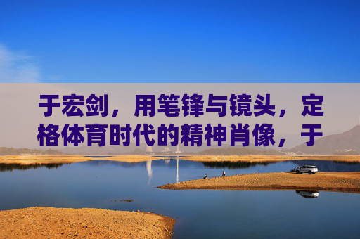于宏剑,用笔锋与镜头,定格体育时代的精神肖像,于宏剑,笔锋镜头定格体育时代精神肖像 于宏剑,用笔锋与镜头,定格体育时代的精神肖像,于宏剑,笔锋镜头定格体育时代精神肖像
