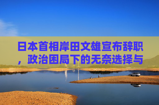 日本首相岸田文雄宣布辞职,政治困局下的无奈选择与日本政坛新变局,岸田文雄辞任,政治困局下的无奈选择与日本政坛新变局 日本首相岸田文雄宣布辞职,政治困局下的无奈选择与日本政坛新变局,岸田文雄辞任,政治困局下的无奈选择与日本政坛新变局