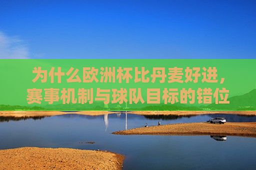 为什么欧洲杯比丹麦好进,赛事机制与球队目标的错位逻辑,赛事机制与球队目标错位,欧洲杯为何比丹麦更易晋级? 为什么欧洲杯比丹麦好进,赛事机制与球队目标的错位逻辑,赛事机制与球队目标错位,欧洲杯为何比丹麦更易晋级?