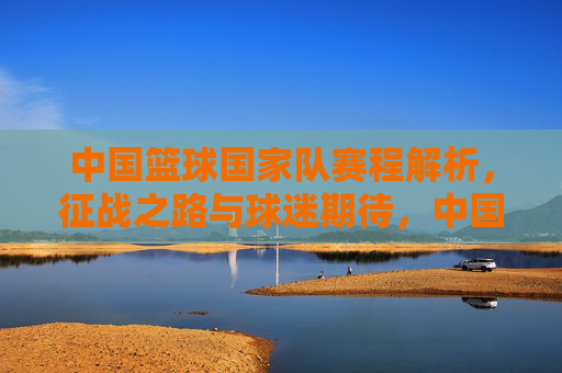 中国篮球国家队赛程解析,征战之路与球迷期待,中国篮球国家队赛程解析,征战之路与球迷期待 中国篮球国家队赛程解析,征战之路与球迷期待,中国篮球国家队赛程解析,征战之路与球迷期待