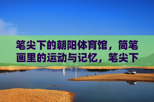 笔尖下的朝阳体育馆,简笔画里的运动与记忆,笔尖下的朝阳,运动记忆简笔画 笔尖下的朝阳体育馆,简笔画里的运动与记忆,笔尖下的朝阳,运动记忆简笔画