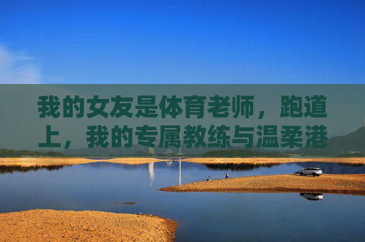 我的女友是体育老师,跑道上,我的专属教练与温柔港湾,跑道上的专属教练,我的温柔港湾 我的女友是体育老师,跑道上,我的专属教练与温柔港湾,跑道上的专属教练,我的温柔港湾