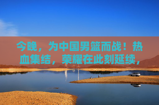 今晚,为中国男篮而战!热血集结,荣耀在此刻延续,今晚热血集结!中国男篮荣耀延续 今晚,为中国男篮而战!热血集结,荣耀在此刻延续,今晚热血集结!中国男篮荣耀延续