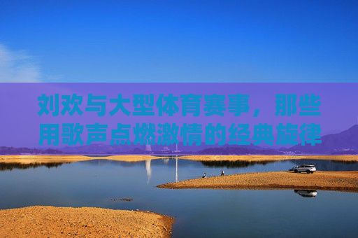 刘欢与大型体育赛事,那些用歌声点燃激情的经典旋律,刘欢,用经典旋律点燃体育赛事激情 刘欢与大型体育赛事,那些用歌声点燃激情的经典旋律,刘欢,用经典旋律点燃体育赛事激情