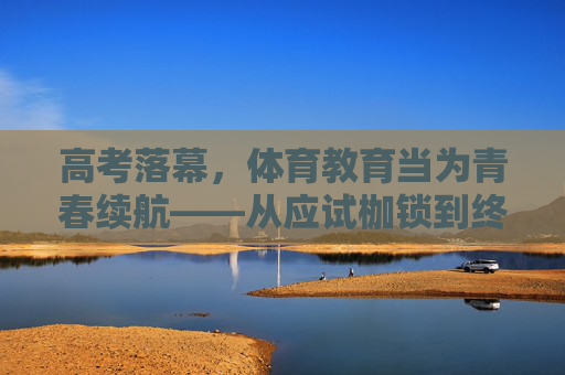 高考落幕,体育教育当为青春续航——从应试枷锁到终身习惯的蜕变,高考落幕,体育教育为青春续航——从应试枷锁到终身习惯的蜕变 高考落幕,体育教育当为青春续航——从应试枷锁到终身习惯的蜕变,高考落幕,体育教育为青春续航——从应试枷锁到终身习惯的蜕变