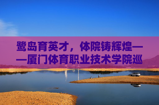 鹭岛育英才,体院铸辉煌——厦门体育职业技术学院巡礼,鹭岛育体英,厦院铸辉煌 鹭岛育英才,体院铸辉煌——厦门体育职业技术学院巡礼,鹭岛育体英,厦院铸辉煌