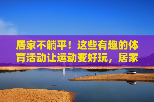居家不躺平!这些有趣的体育活动让运动变好玩,居家趣味运动,不躺平的活力新玩法 居家不躺平!这些有趣的体育活动让运动变好玩,居家趣味运动,不躺平的活力新玩法