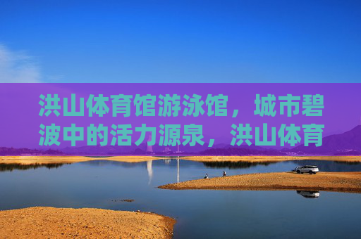 洪山体育馆游泳馆,城市碧波中的活力源泉,洪山体育馆游泳馆,城市碧波活力源泉 洪山体育馆游泳馆,城市碧波中的活力源泉,洪山体育馆游泳馆,城市碧波活力源泉