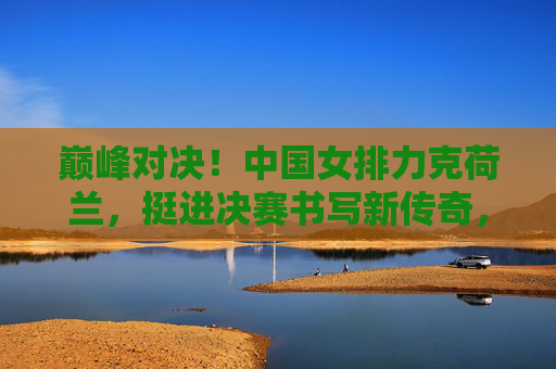 巅峰对决!中国女排力克荷兰,挺进决赛书写新传奇,巅峰对决!中国女排力克荷兰挺进决赛 巅峰对决!中国女排力克荷兰,挺进决赛书写新传奇,巅峰对决!中国女排力克荷兰挺进决赛