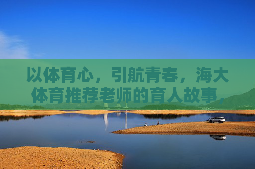以体育心,引航青春,海大体育推荐老师的育人故事,海大体育老师,以体育心引航青春的育人故事 以体育心,引航青春,海大体育推荐老师的育人故事,海大体育老师,以体育心引航青春的育人故事