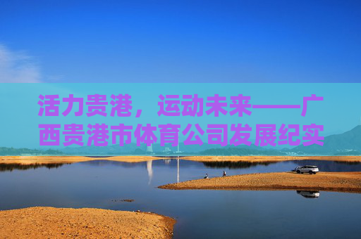 活力贵港,运动未来——广西贵港市体育公司发展纪实,活力贵港,运动未来——体育公司发展纪实 活力贵港,运动未来——广西贵港市体育公司发展纪实,活力贵港,运动未来——体育公司发展纪实