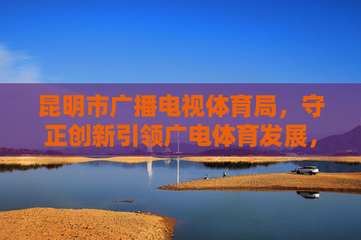 昆明市广播电视体育局,守正创新引领广电体育发展,活力春城绘就民生福祉新图景,守正创新引领广电体育发展 活力春城绘就民生福祉新图景 昆明市广播电视体育局,守正创新引领广电体育发展,活力春城绘就民生福祉新图景,守正创新引领广电体育发展 活力春城绘就民生福祉新图景