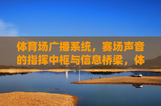 体育场广播系统，赛场声音的指挥中枢与信息桥梁，体育场广播系统，赛场声音指挥中枢与信息桥梁