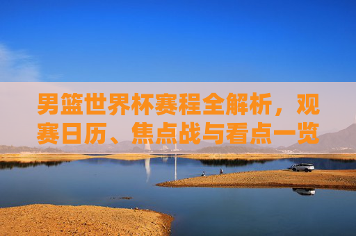 男篮世界杯赛程全解析，观赛日历、焦点战与看点一览