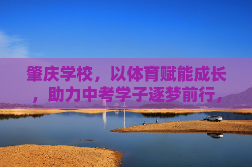 肇庆学校,以体育赋能成长,助力中考学子逐梦前行,体育赋能成长 肇庆学校助力中考学子逐梦 肇庆学校,以体育赋能成长,助力中考学子逐梦前行,体育赋能成长 肇庆学校助力中考学子逐梦